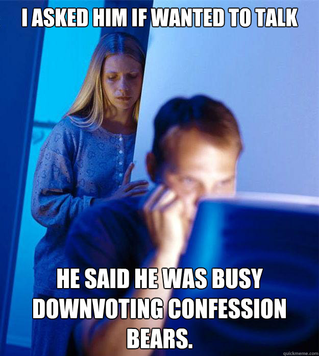 i asked him if wanted to talk he said he was busy downvoting confession bears.  Redditors Wife