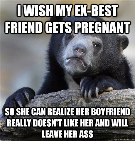 I wish my ex-best friend gets pregnant So she can realize her boyfriend really doesn't like her and will leave her ass  Confession Bear