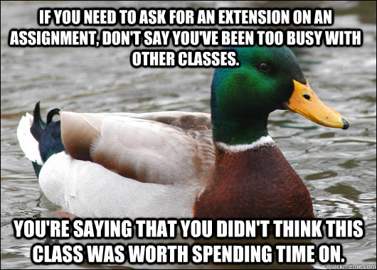 If you need to ask for an extension on an assignment, don't say you've been too busy with other classes. You're saying that you didn't think this class was worth spending time on. - If you need to ask for an extension on an assignment, don't say you've been too busy with other classes. You're saying that you didn't think this class was worth spending time on.  Actual Advice Mallard