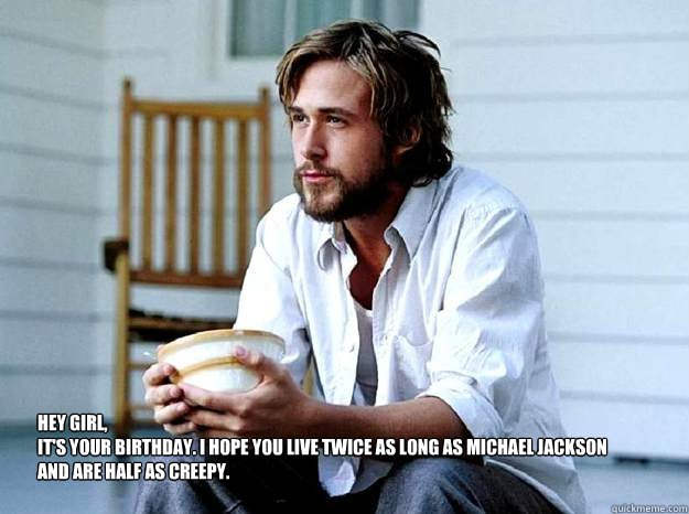 Hey Girl, 
It's your birthday. I hope you live twice as long as Michael Jackson and are half as creepy.  - Hey Girl, 
It's your birthday. I hope you live twice as long as Michael Jackson and are half as creepy.   Advertising Ryan Gosling