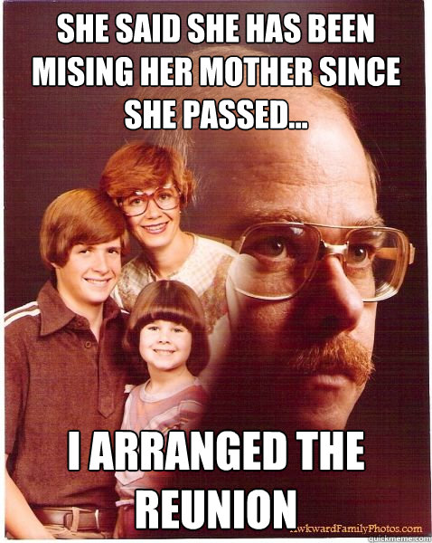 She said she has been mising her mother since she passed... I arranged the reunion  Vengeance Dad