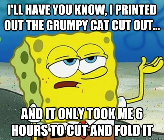 I'll have you know, I printed out the Grumpy Cat cut out... And it only took me 6 hours to cut and fold it - I'll have you know, I printed out the Grumpy Cat cut out... And it only took me 6 hours to cut and fold it  Tough Spongebob