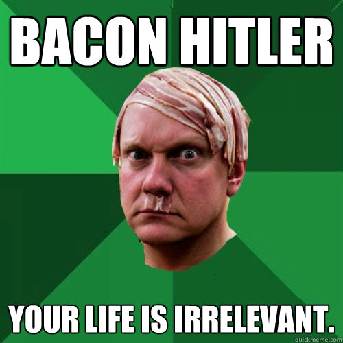 Bacon Hitler Your life is irrelevant.  