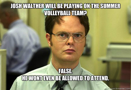 Josh Walther will be playing on the summer volleyball team?
 False.
He wont even be allowed to attend.  Dwight