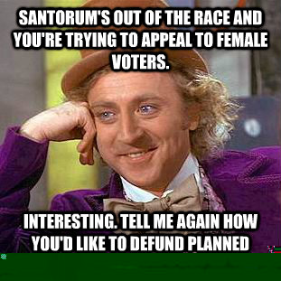 SANTORUM'S OUT OF THE RACE AND YOU'RE TRYING TO APPEAL TO FEMALE VOTERS. INTERESTING. TELL ME AGAIN HOW YOU'D LIKE TO DEFUND PLANNED PARENTHOOD.  Condescending Wonka