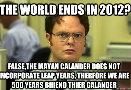 The world ends in 2012? False,the mayan calander does not incorporate leap years, therfore we are 500 years bhiend thier calander  Schrute