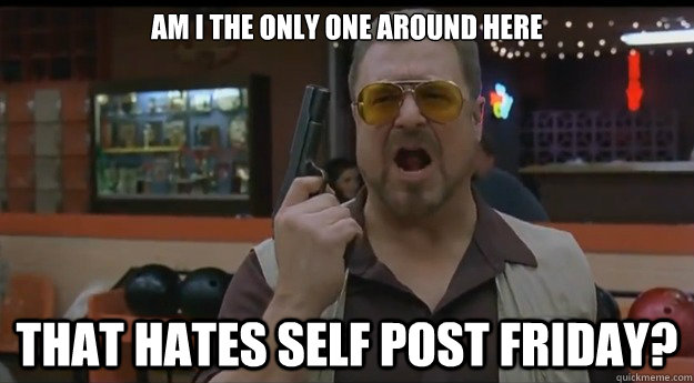 AM I THE ONLY ONE AROUND HERE That hates self post friday?  