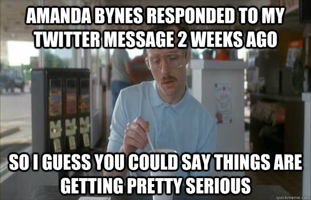 Amanda Bynes responded to my Twitter message 2 weeks ago So i guess you could say things are getting pretty serious  Gettin Pretty Serious