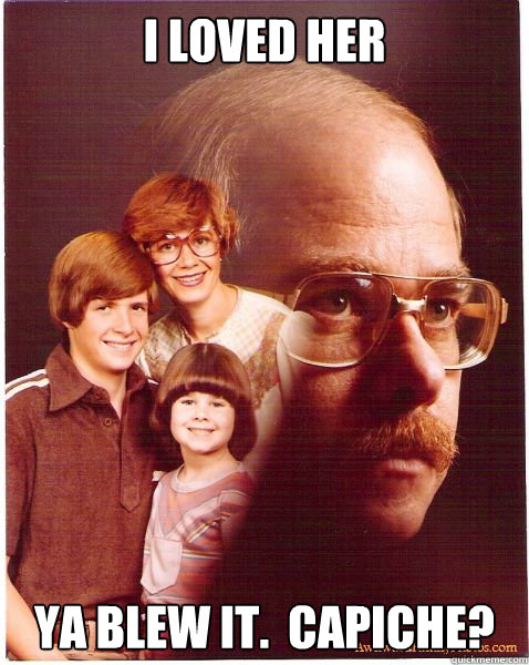 I loved her Ya blew it.  Capiche?  Vengeance Dad