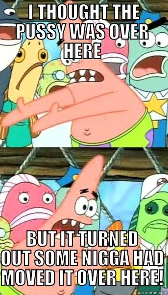  I THOUGHT THE PUSSY WAS OVER HERE BUT IT TURNED OUT SOME NIGGA HAD MOVED IT OVER HERE! Push it somewhere else Patrick