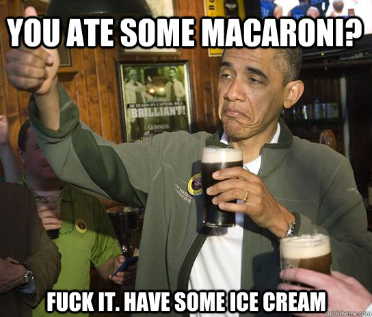 you ate some macaroni? fuck it. Have some ice cream   Upvoting Obama