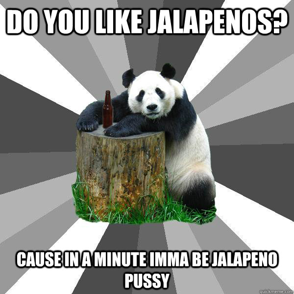 DO YOU LIKE JALAPENOS? CAUSE IN A MINUTE IMMA BE JALAPENO PUSSY  Pickup-Line Panda