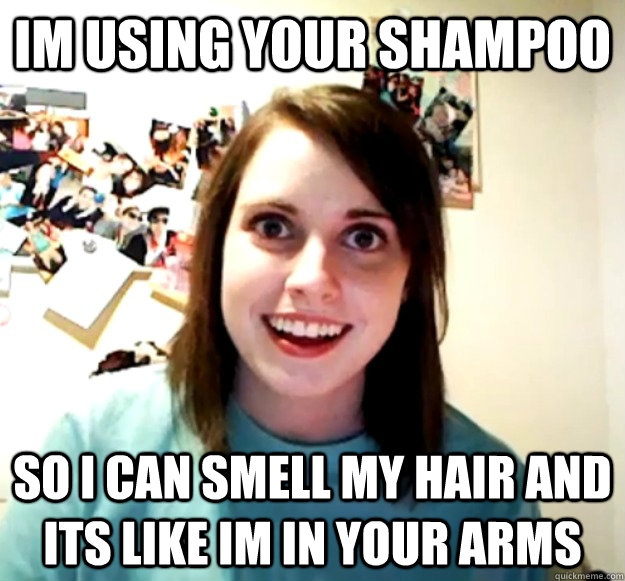 im using your shampoo so i can smell my hair and its like im in your arms  Overly Attached Girlfriend