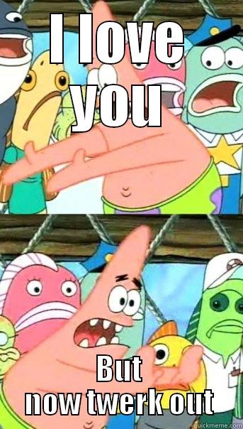 I LOVE YOU BUT NOW TWERK OUT Push it somewhere else Patrick