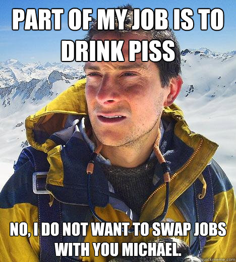 Part of my job is to drink piss No, i do not want to swap jobs with you Michael.  Bear Grylls