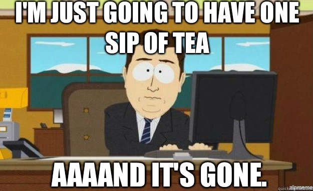 I'm just going to have one sip of tea AAAAND IT'S gone.  aaaand its gone