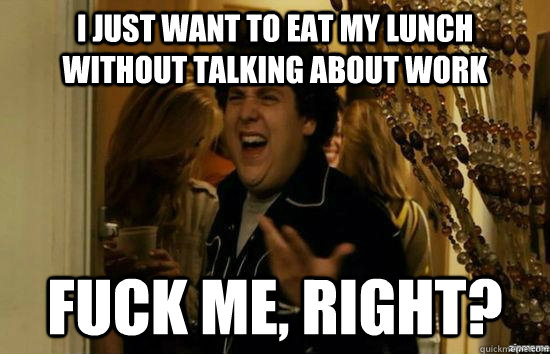 I just want to eat my lunch without talking about work fuck me, right?  fuckmeright