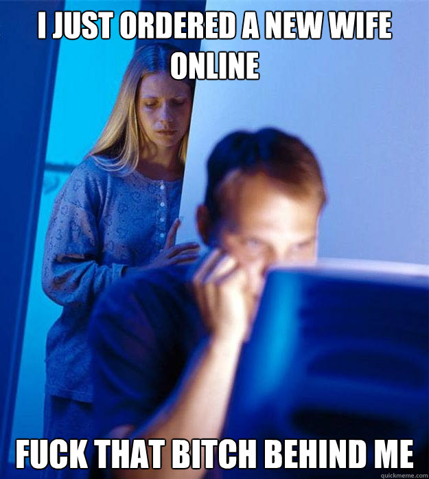 I just ordered a new wife online Fuck that bitch behind me   Redditors Wife
