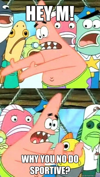 HEY M! WHY YOU NO DO SPORTIVE?  Push it somewhere else Patrick