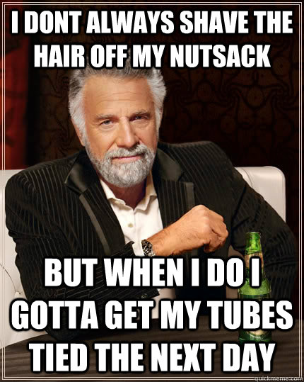 I dont always shave the hair off my nutsack but when i do I gotta get my tubes tied the next day  The Most Interesting Man In The World