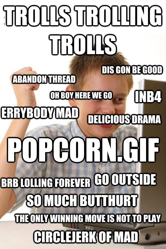 POPCORN.GIF trolls trolling trolls dis gon be good oh boy here we go abandon thread inb4 errybody mad delicious drama brb lolling forever so much butthurt The only winning move is not to play circlejerk of mad go outside - POPCORN.GIF trolls trolling trolls dis gon be good oh boy here we go abandon thread inb4 errybody mad delicious drama brb lolling forever so much butthurt The only winning move is not to play circlejerk of mad go outside  1st Day Internet Kid
