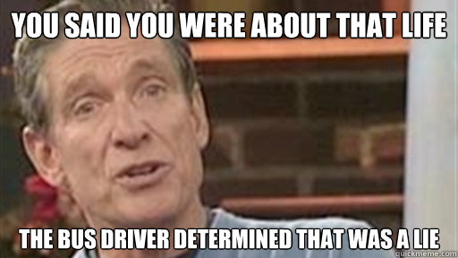 YOU SAID YOU WERE ABOUT THAT LIFE  THE BUS DRIVER DETERMINED THAT WAS A LIE - YOU SAID YOU WERE ABOUT THAT LIFE  THE BUS DRIVER DETERMINED THAT WAS A LIE  Maury