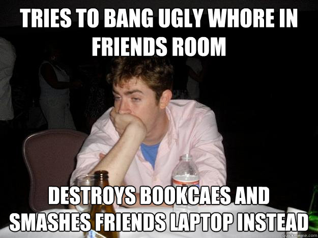 tries to bang ugly whore in friends room destroys bookcaes and smashes friends laptop instead  - tries to bang ugly whore in friends room destroys bookcaes and smashes friends laptop instead   Misc