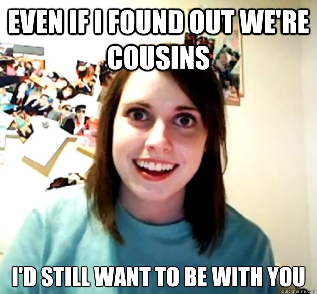Even if i found out we're cousins I'd still want to be with you  Overly Attached Girlfriend