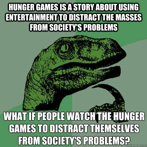 Hunger games is a story about using entertainment to distract the masses from society's problems what if people watch The hunger games to distract themselves from society's problems?
 - Hunger games is a story about using entertainment to distract the masses from society's problems what if people watch The hunger games to distract themselves from society's problems?
  Philosoraptor