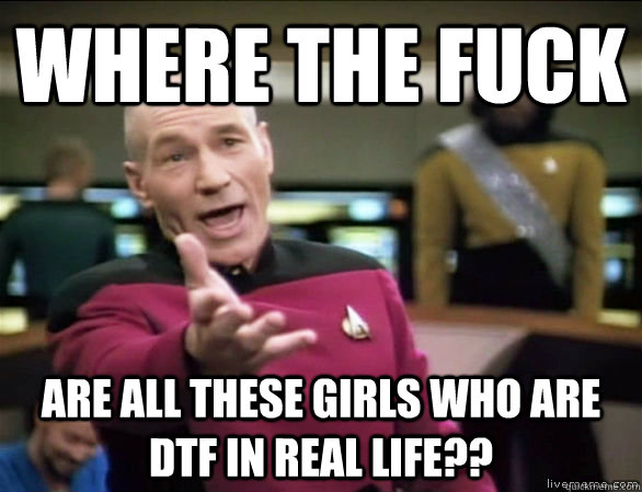 Where the fuck are all these girls who are DTF in real life??  Annoyed Picard HD