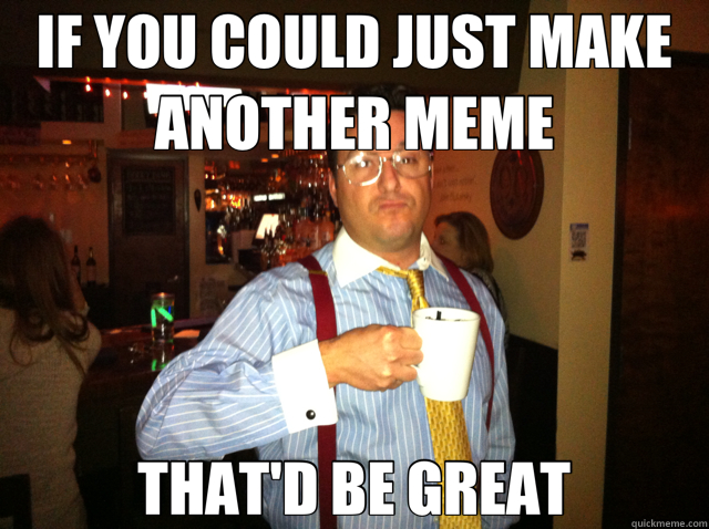 IF YOU COULD JUST MAKE ANOTHER MEME THAT'D BE GREAT - IF YOU COULD JUST MAKE ANOTHER MEME THAT'D BE GREAT  Misc