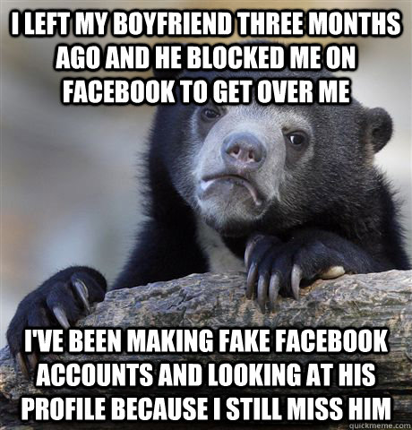 i left my boyfriend three months ago and he blocked me on facebook to get over me i've been making fake facebook accounts and looking at his profile because i still miss him - i left my boyfriend three months ago and he blocked me on facebook to get over me i've been making fake facebook accounts and looking at his profile because i still miss him  Confession Bear