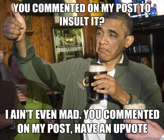 You commented on my post to insult it? I ain't even mad. You commented on my post, have an upvote  Upvoting Obama