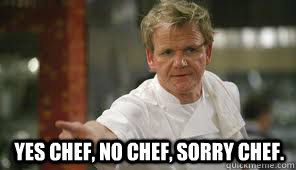 
 yes chef, no chef, sorry chef.  