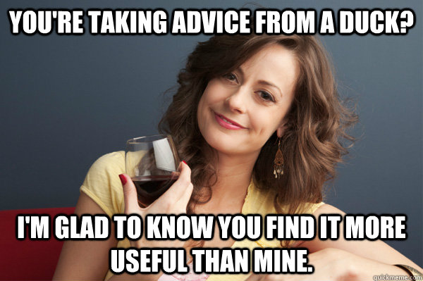 you're taking advice from a duck? i'm glad to know you find it more useful than mine.  Forever Resentful Mother