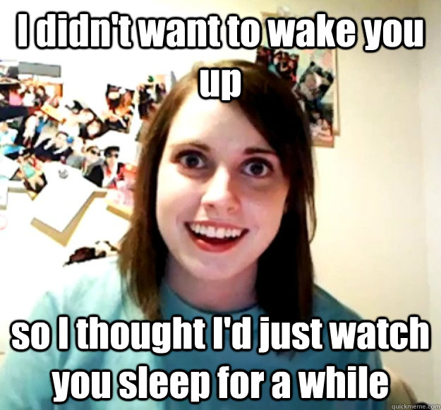 I didn't want to wake you up so I thought I'd just watch you sleep for a while  Overly Attached Girlfriend
