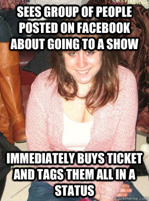 SEES GROUP OF PEOPLE POSTED ON FACEBOOK ABOUT GOING TO A SHOW IMMEDIATELY BUYS TICKET AND TAGS THEM ALL IN A STATUS  