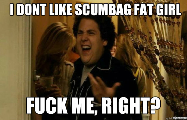 I dont like scumbag fat girl  FUCK ME, RIGHT?  fuck me right