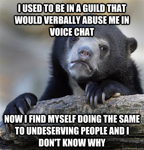 I used to be in a guild that would verbally abuse me in voice chat  Now i find myself doing the same to undeserving people and i don't know why  Confession Bear