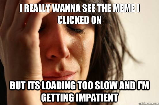 I really wanna see the meme I clicked on but its loading too slow and I'm getting impatient  First World Problems