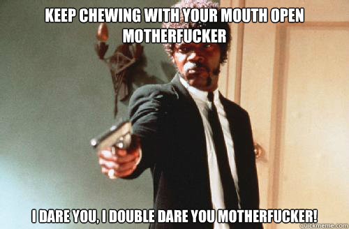 KEEP CHEWING WITH YOUR MOUTH OPEN MOTHERFUCKER I DARE YOU, I DOUBLE DARE YOU MOTHERFUCKER!  