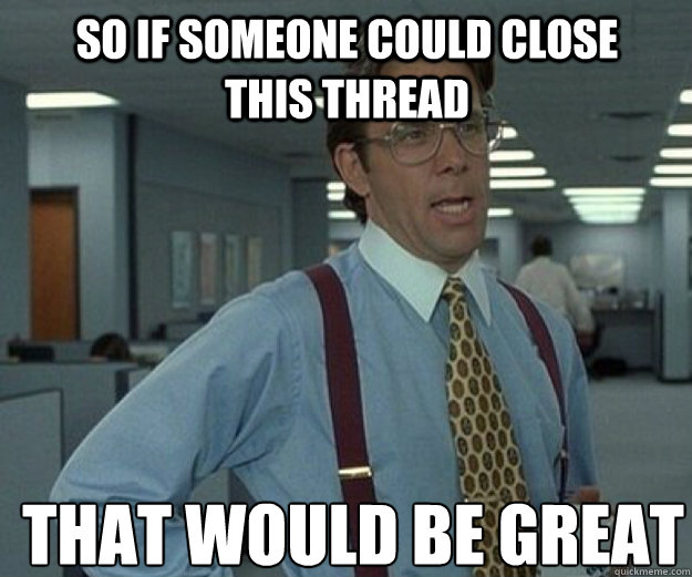 So if someone could close this thread  THAT WOULD BE GREAT  that would be great