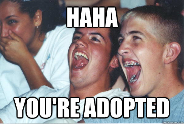 haha you're adopted  Immature High Schoolers