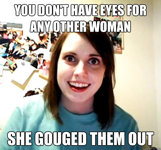 You don't have eyes for any other woman She gouged them out  Overly Attached Girlfriend