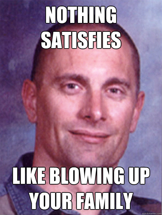 Nothing satisfies Like blowing up your family  