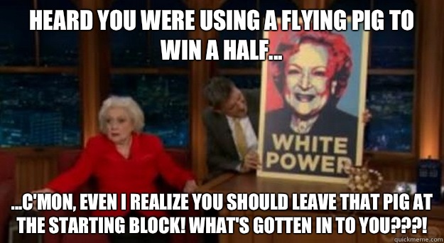 Heard you were using a Flying Pig to win a half... ...C'mon, even I realize you should leave that pig at the starting block! What's gotten in to you???!  Betty White Problems
