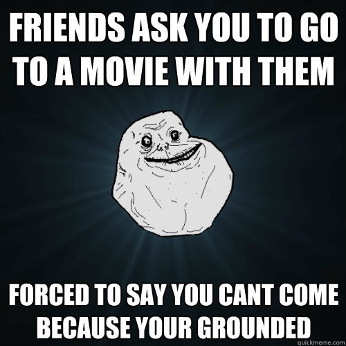 friends ask you to go to a movie with them forced to say you cant come because your grounded  Forever Alone
