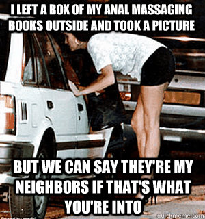 I left a box of my anal massaging books outside and took a picture But we can say they're my neighbors if that's what you're into  Karma Whore