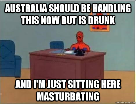 Australia should be handling this now but is drunk AND I'M JUST SITTING HERE masturbating  