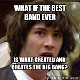 what if the best band ever is what created and creates the big bang?  Conspiricy Keanu